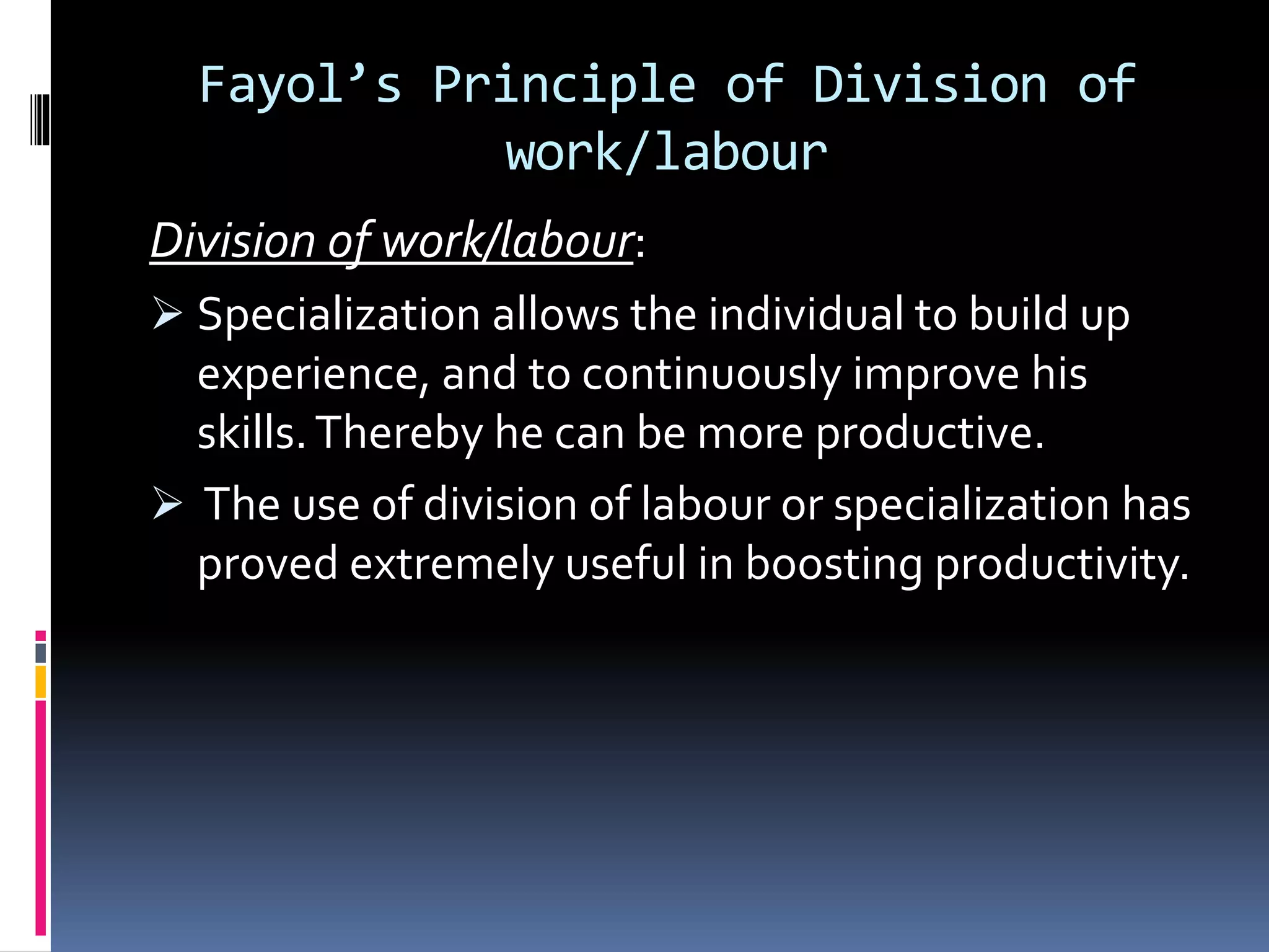 Fayol’s Principle of Division of 
work/labour 
Division of work/labour: 
 Specialization allows the individual to build up 
experience, and to continuously improve his 
skills. Thereby he can be more productive. 
 The use of division of labour or specialization has 
proved extremely useful in boosting productivity. 
 