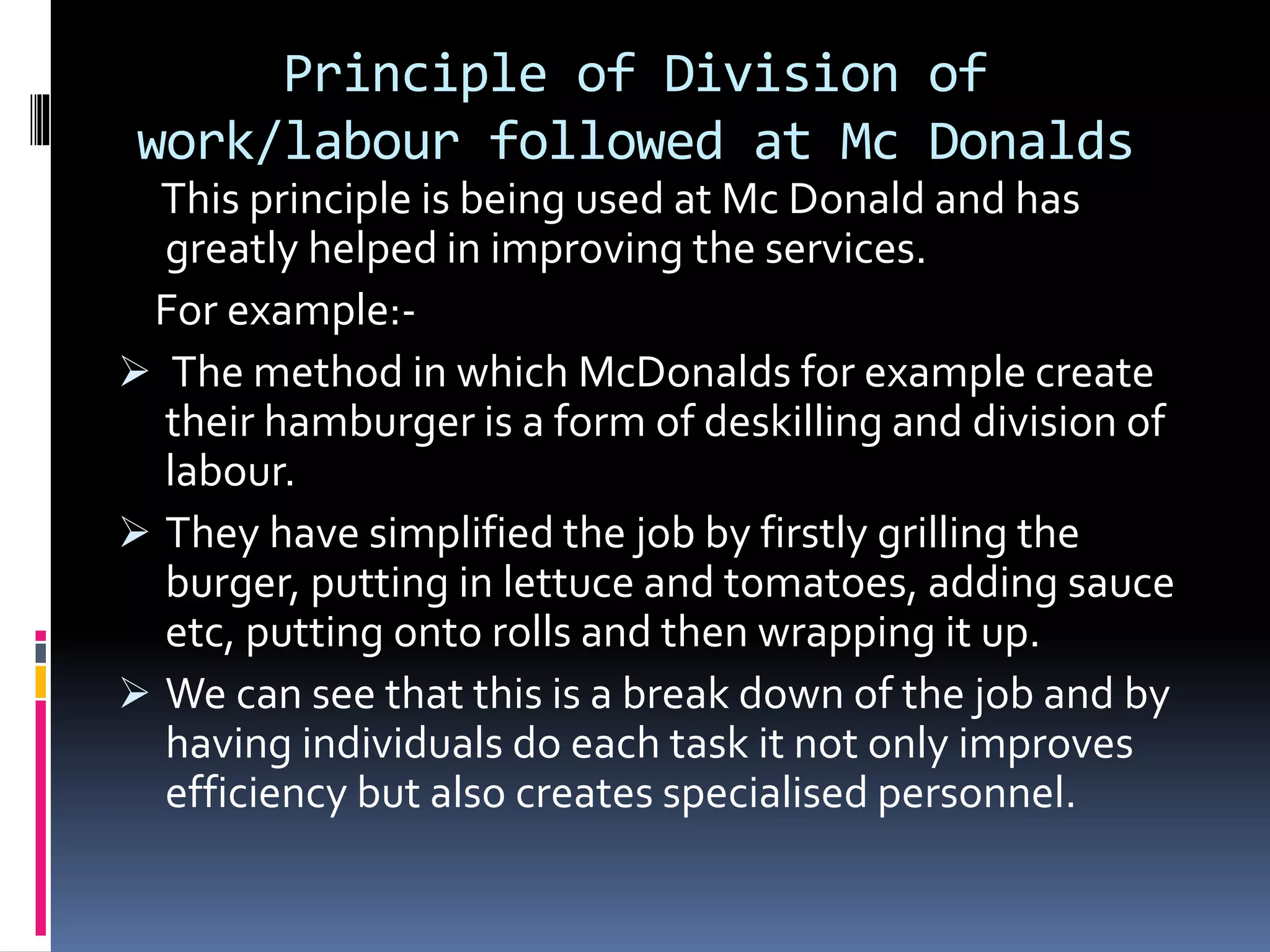 Principle of Division of 
work/labour followed at Mc Donalds 
This principle is being used at Mc Donald and has 
greatly helped in improving the services. 
For example:- 
 The method in which McDonalds for example create 
their hamburger is a form of deskilling and division of 
labour. 
 They have simplified the job by firstly grilling the 
burger, putting in lettuce and tomatoes, adding sauce 
etc, putting onto rolls and then wrapping it up. 
 We can see that this is a break down of the job and by 
having individuals do each task it not only improves 
efficiency but also creates specialised personnel. 
 