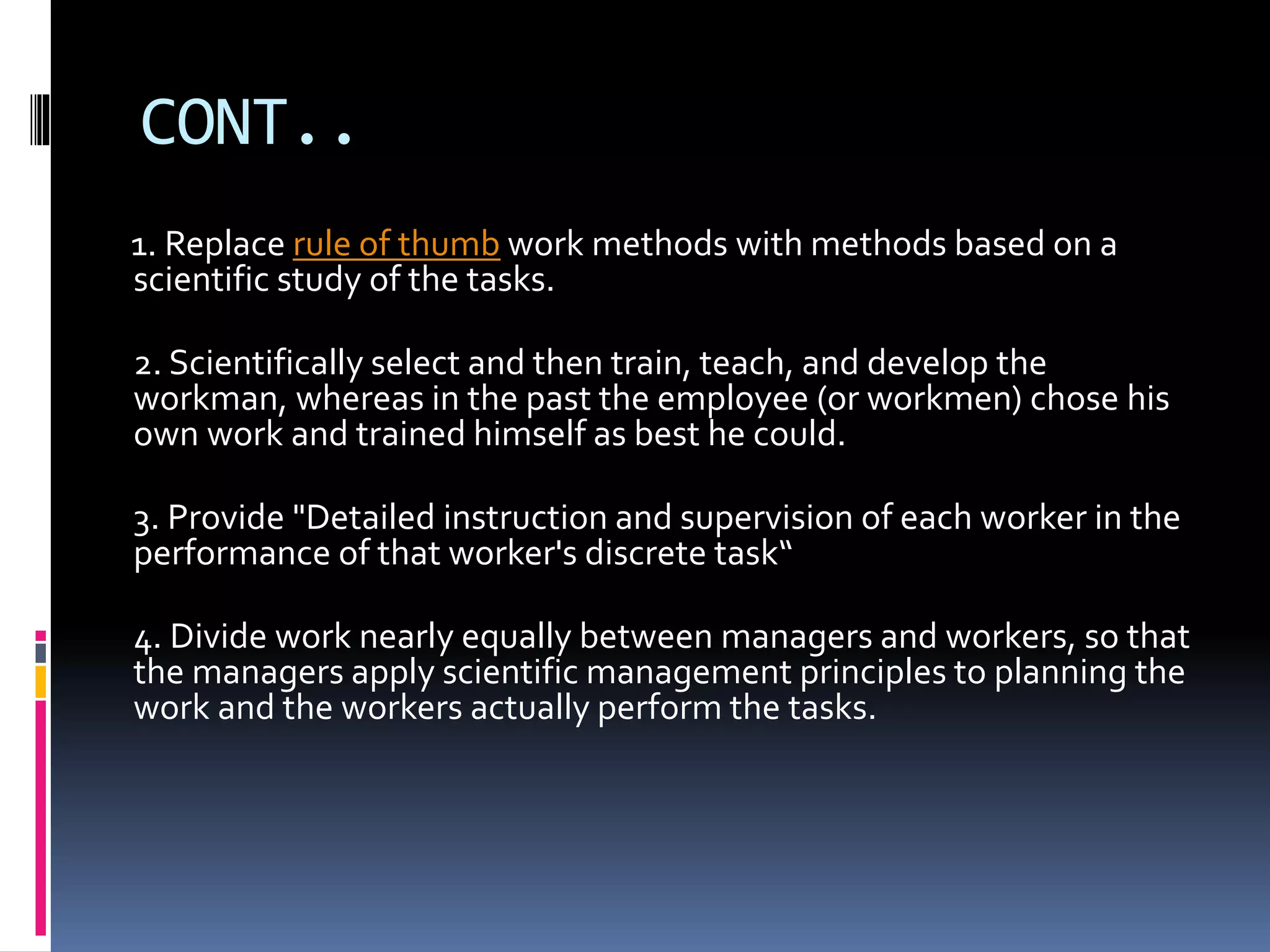 CONT.. 
1. Replace rule of thumb work methods with methods based on a 
scientific study of the tasks. 
2. Scientifically select and then train, teach, and develop the 
workman, whereas in the past the employee (or workmen) chose his 
own work and trained himself as best he could. 
3. Provide "Detailed instruction and supervision of each worker in the 
performance of that worker's discrete task“ 
4. Divide work nearly equally between managers and workers, so that 
the managers apply scientific management principles to planning the 
work and the workers actually perform the tasks. 
 