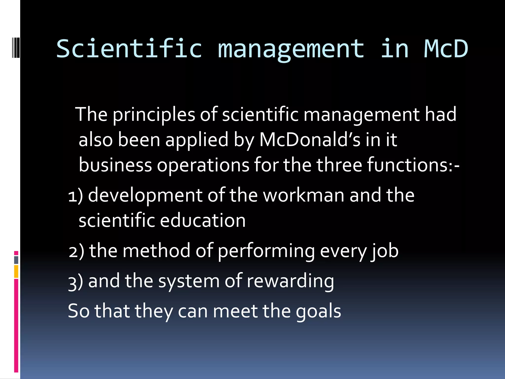 Scientific management in McD 
The principles of scientific management had 
also been applied by McDonald’s in it 
business operations for the three functions:- 
1) development of the workman and the 
scientific education 
2) the method of performing every job 
3) and the system of rewarding 
So that they can meet the goals 
 