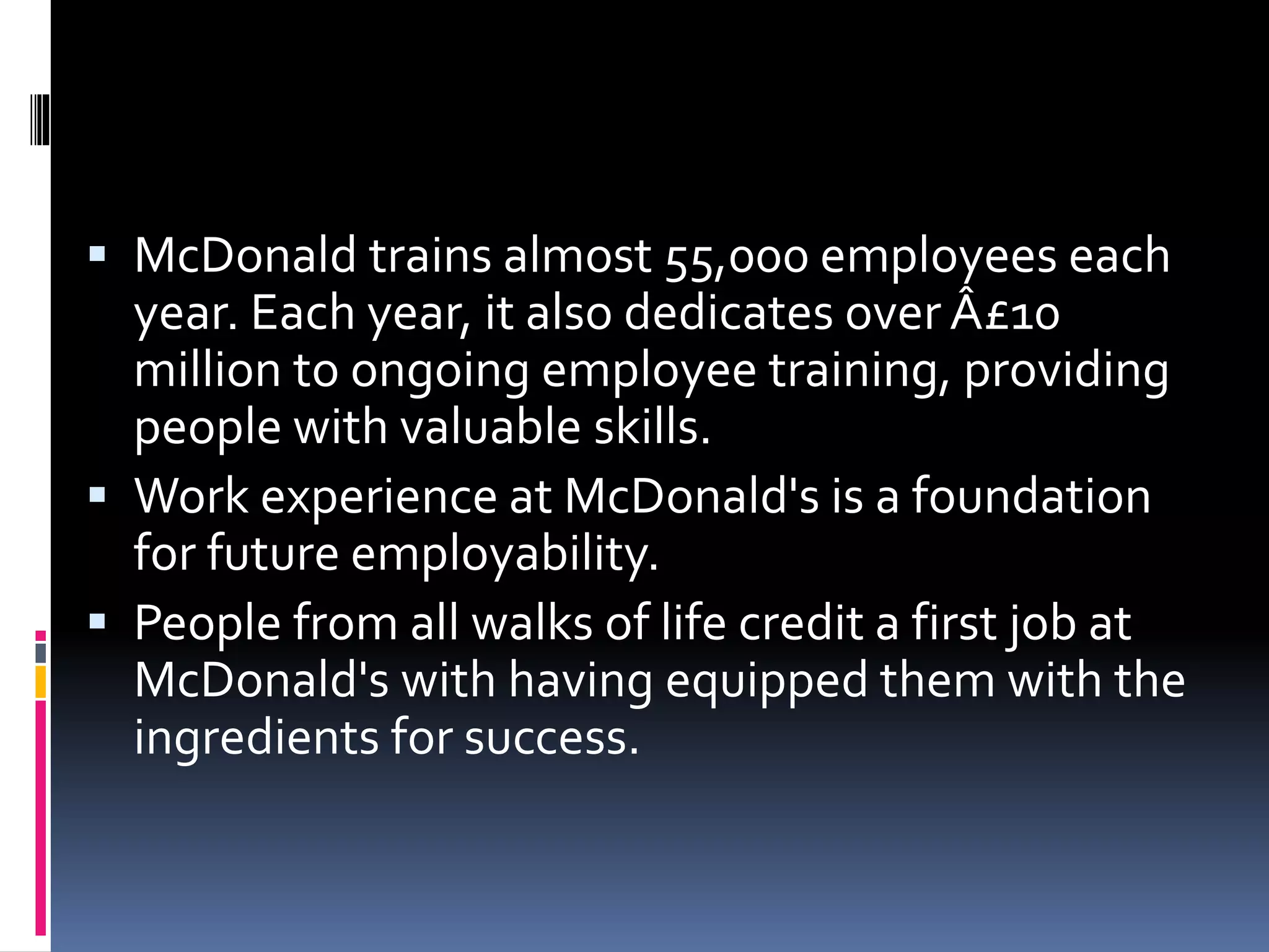  McDonald trains almost 55,000 employees each 
year. Each year, it also dedicates over Â£10 
million to ongoing employee training, providing 
people with valuable skills. 
 Work experience at McDonald's is a foundation 
for future employability. 
 People from all walks of life credit a first job at 
McDonald's with having equipped them with the 
ingredients for success. 
 