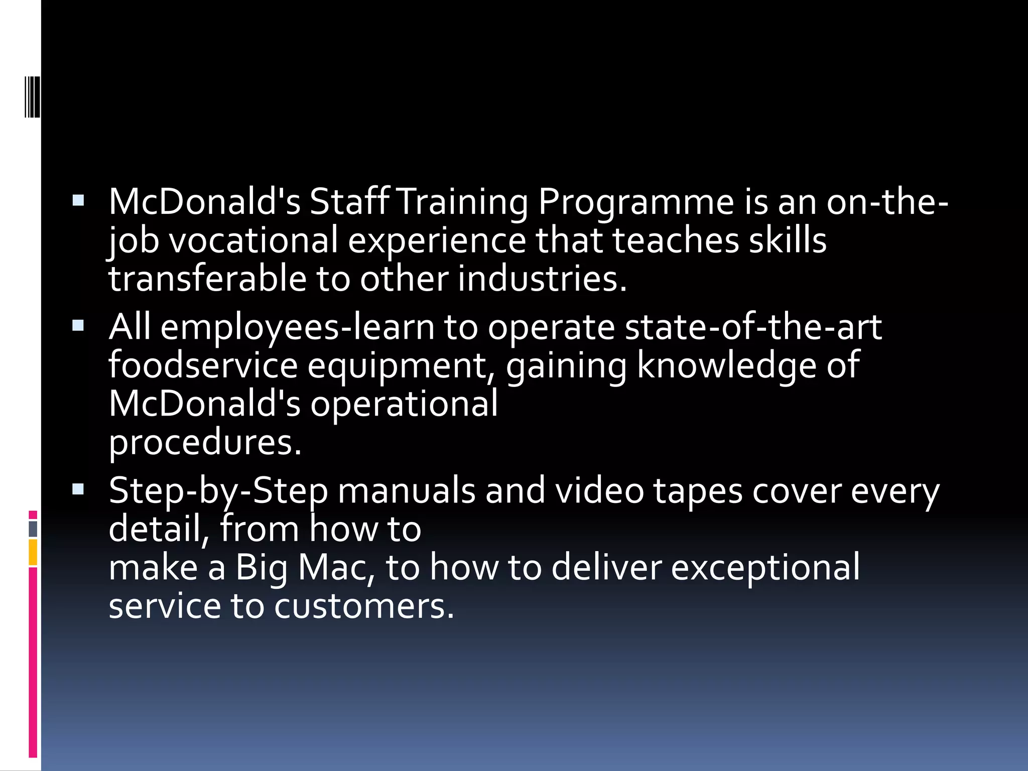  McDonald's Staff Training Programme is an on-the-job 
vocational experience that teaches skills 
transferable to other industries. 
 All employees-learn to operate state-of-the-art 
foodservice equipment, gaining knowledge of 
McDonald's operational 
procedures. 
 Step-by-Step manuals and video tapes cover every 
detail, from how to 
make a Big Mac, to how to deliver exceptional 
service to customers. 
 
