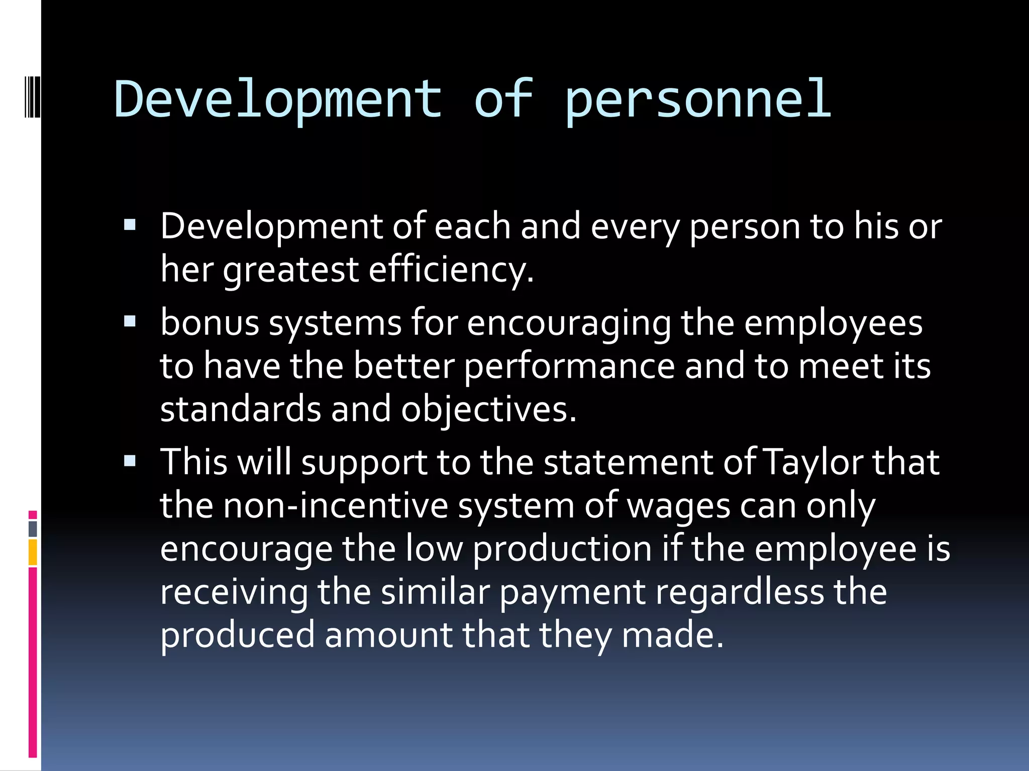 Development of personnel

 Development of each and every person to his or
  her greatest efficiency.
 bonus systems for encouraging the employees
  to have the better performance and to meet its
  standards and objectives.
 This will support to the statement of Taylor that
  the non-incentive system of wages can only
  encourage the low production if the employee is
  receiving the similar payment regardless the
  produced amount that they made.
 