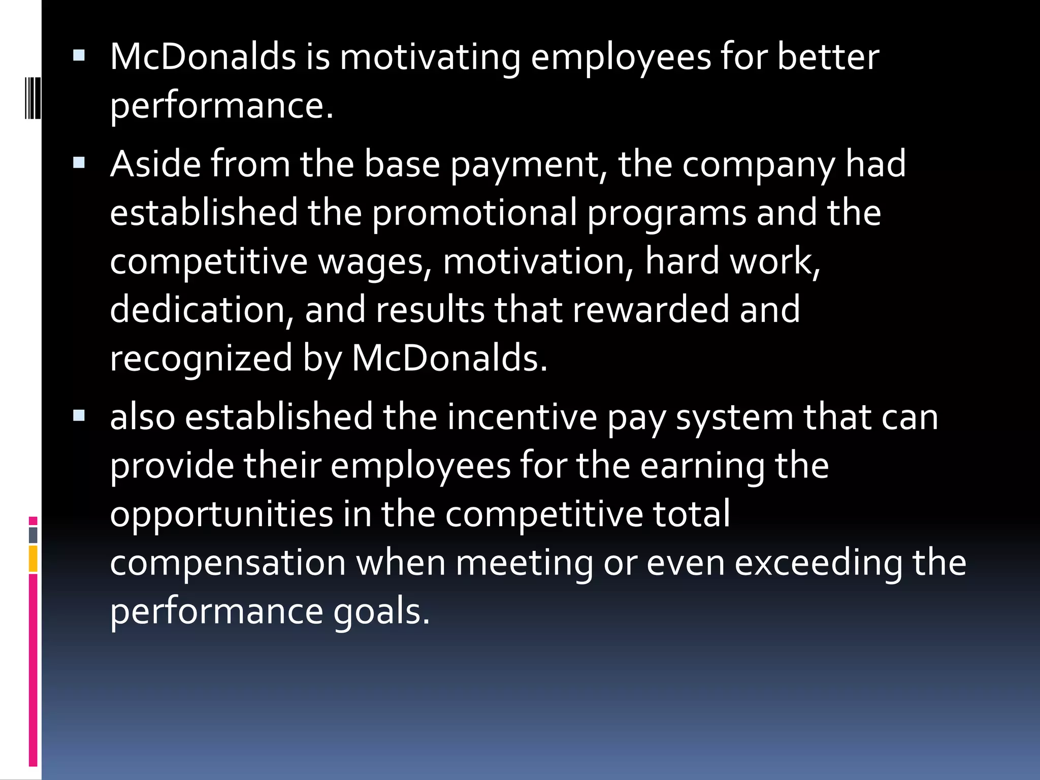  McDonalds is motivating employees for better
  performance.
 Aside from the base payment, the company had
  established the promotional programs and the
  competitive wages, motivation, hard work,
  dedication, and results that rewarded and
  recognized by McDonalds.
 also established the incentive pay system that can
  provide their employees for the earning the
  opportunities in the competitive total
  compensation when meeting or even exceeding the
  performance goals.
 