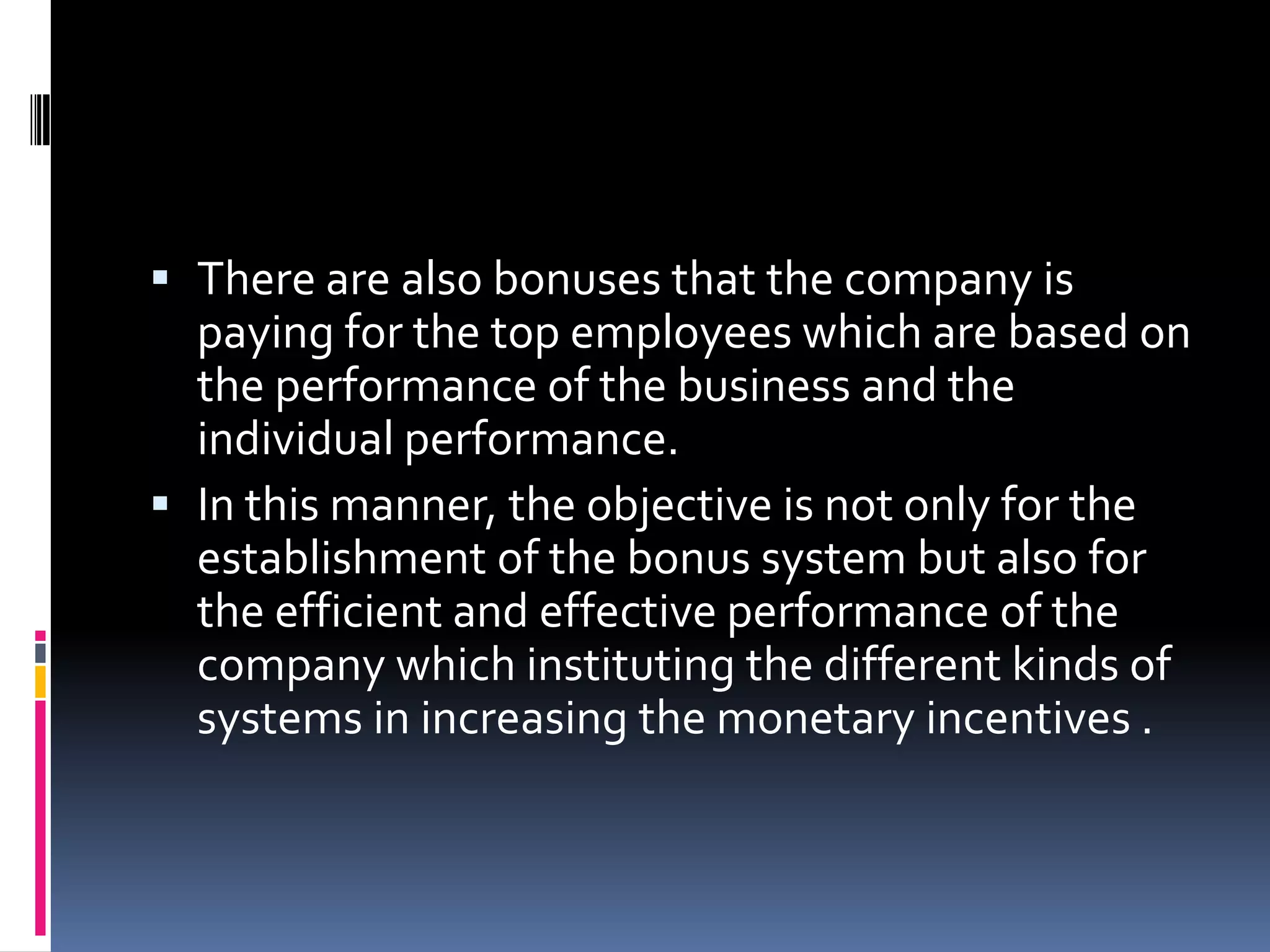  There are also bonuses that the company is
  paying for the top employees which are based on
  the performance of the business and the
  individual performance.
 In this manner, the objective is not only for the
  establishment of the bonus system but also for
  the efficient and effective performance of the
  company which instituting the different kinds of
  systems in increasing the monetary incentives .
 