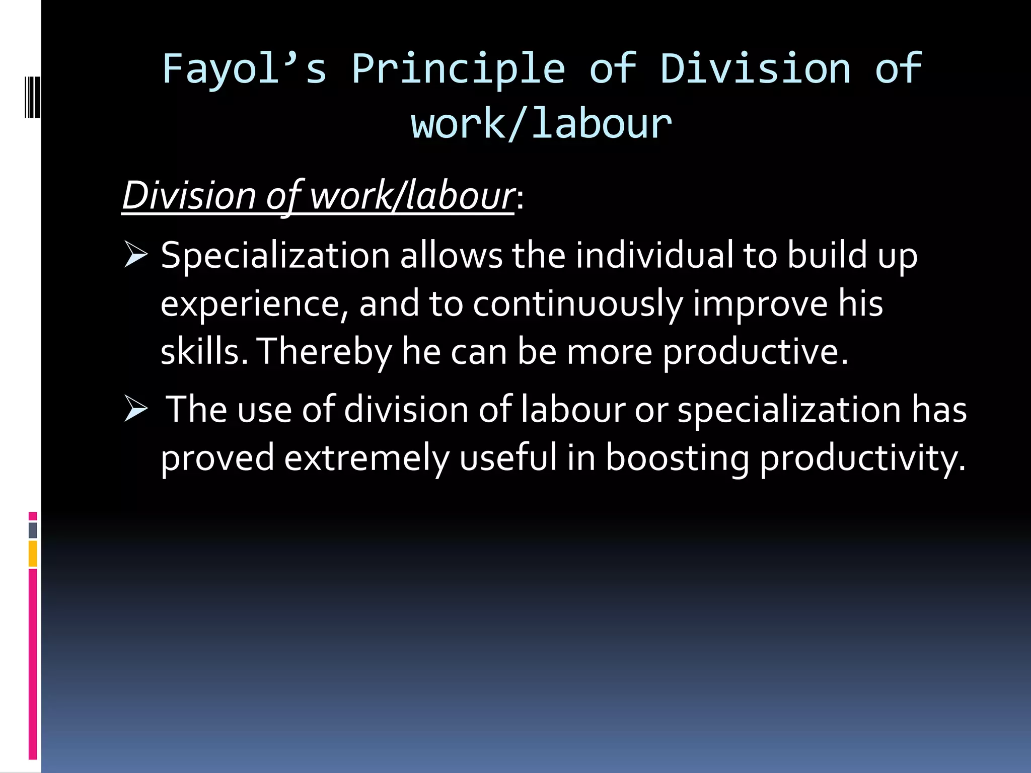 Fayol’s Principle of Division of
            work/labour
Division of work/labour:
 Specialization allows the individual to build up
  experience, and to continuously improve his
  skills. Thereby he can be more productive.
 The use of division of labour or specialization has
  proved extremely useful in boosting productivity.
 