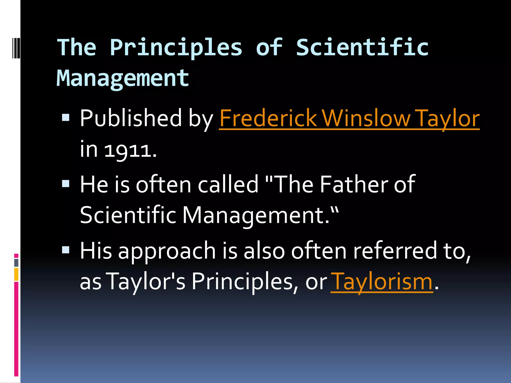 The Principles of Scientific
Management
 Published by Frederick Winslow Taylor
  in 1911.
 He is often called "The Father of
  Scientific Management.“
 His approach is also often referred to,
  as Taylor's Principles, or Taylorism.
 