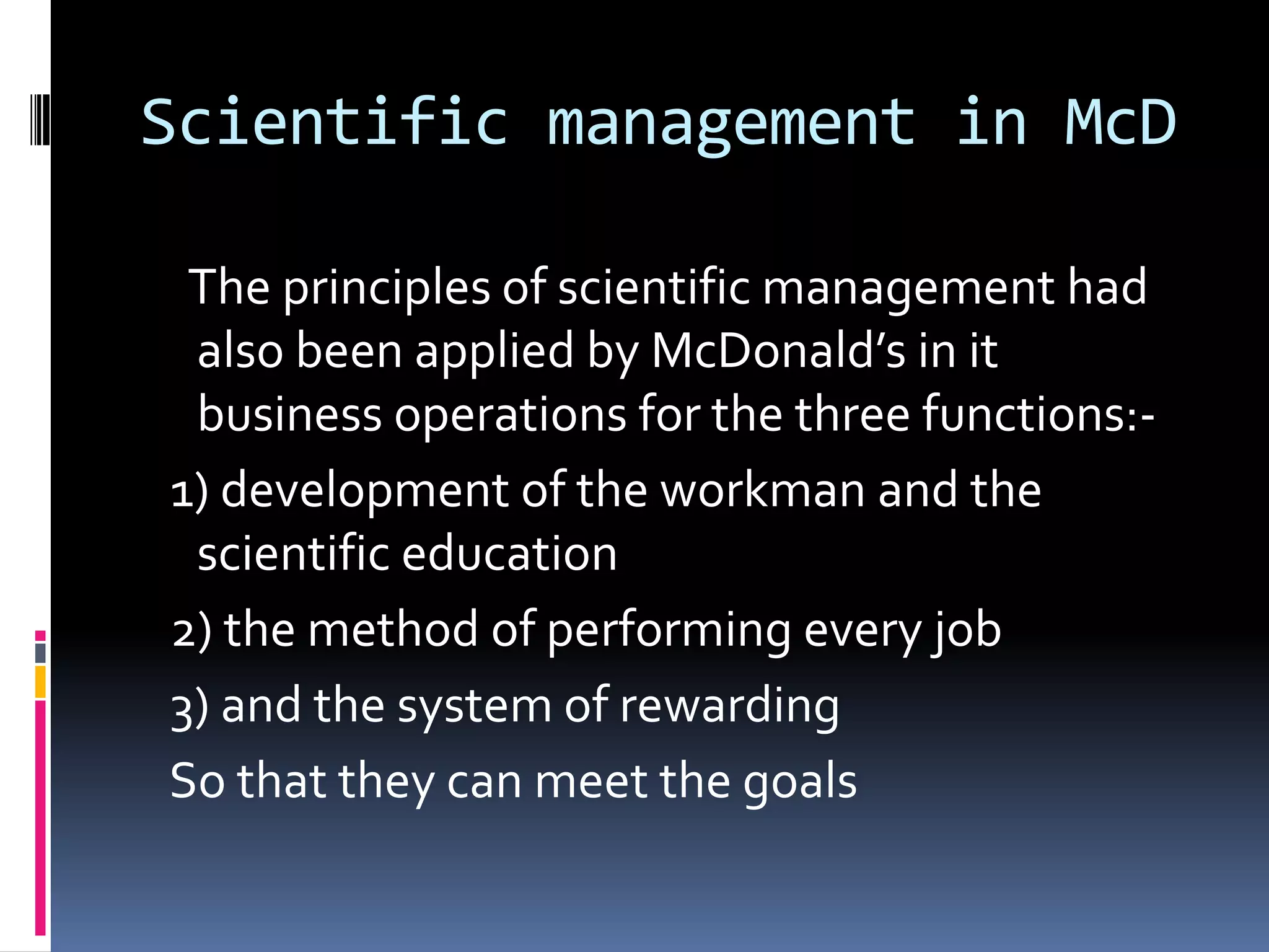 Scientific management in McD

 The principles of scientific management had
 also been applied by McDonald’s in it
 business operations for the three functions:-
1) development of the workman and the
 scientific education
2) the method of performing every job
3) and the system of rewarding
So that they can meet the goals
 