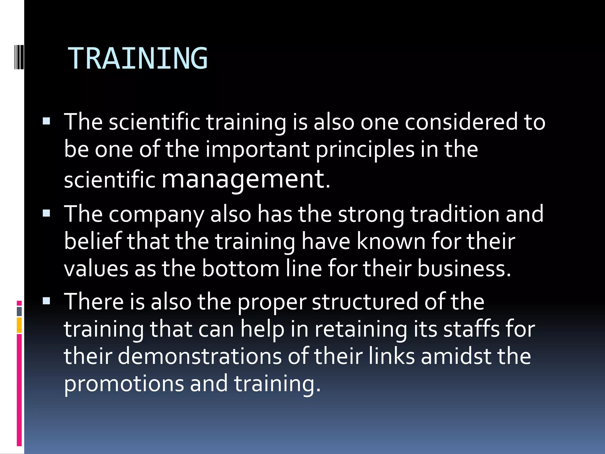 TRAINING
 The scientific training is also one considered to
  be one of the important principles in the
  scientific management.
 The company also has the strong tradition and
  belief that the training have known for their
  values as the bottom line for their business.
 There is also the proper structured of the
  training that can help in retaining its staffs for
  their demonstrations of their links amidst the
  promotions and training.
 