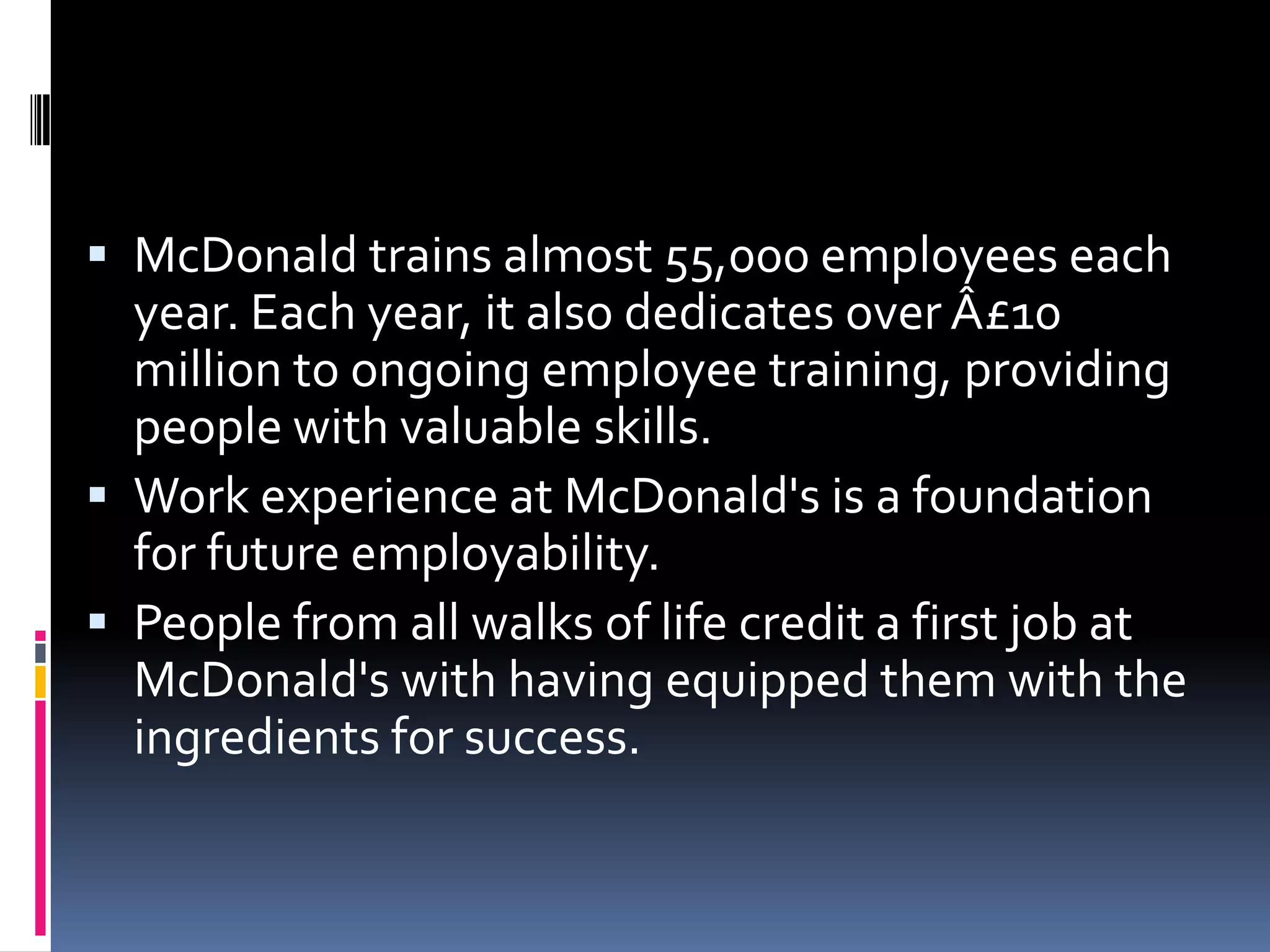  McDonald trains almost 55,000 employees each
  year. Each year, it also dedicates over Â£10
  million to ongoing employee training, providing
  people with valuable skills.
 Work experience at McDonald's is a foundation
  for future employability.
 People from all walks of life credit a first job at
  McDonald's with having equipped them with the
  ingredients for success.
 