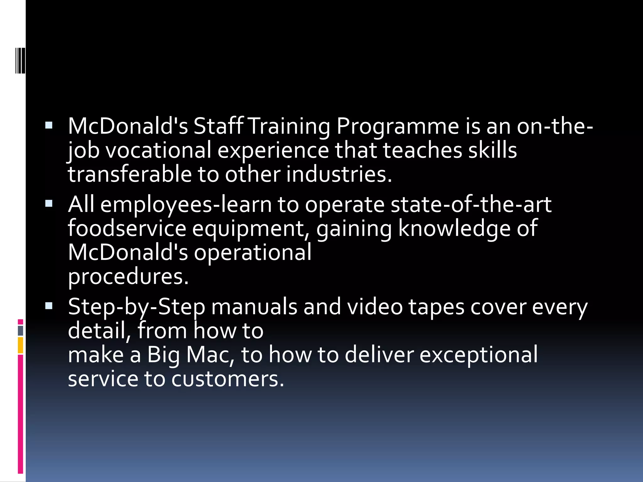  McDonald's Staff Training Programme is an on-the-
  job vocational experience that teaches skills
  transferable to other industries.
 All employees-learn to operate state-of-the-art
  foodservice equipment, gaining knowledge of
  McDonald's operational
  procedures.
 Step-by-Step manuals and video tapes cover every
  detail, from how to
  make a Big Mac, to how to deliver exceptional
  service to customers.
 