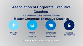 Association of Corporate Executive
Coaches™
and the benefits of working with certified
Master Corporate Executive Coaches
The Future of Leadership is Now ™
QUALITY
& ROI
RIGOUR
&
RESULTS
EXPERIENCE
&
EDUCATION
TRUSTED
& COMMITTED
 