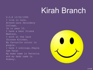Kirah Branch D.O.B 12/02/1994 I live in Lara.  Attend Lara Secondary College. Im in year 10. I have a best friend Madison. I work at the Lara Chinese Kitchen.  My favourite colour is purple. I have 3 siblings.(Kayla Sam Tara) My mums name is Veronica and my dads name is Rodney.   17/7/09 
