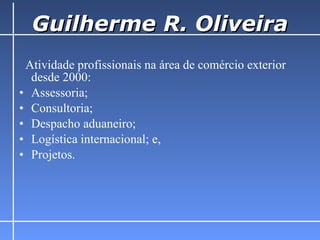 Guilherme R. Oliveira Atividade profissionais na área de comércio exterior desde 2000: Assessoria; Consultoria; Despacho aduaneiro; Logística internacional; e, Projetos.  