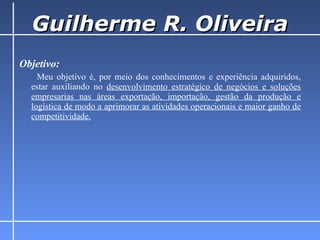 Guilherme R. Oliveira Objetivo:   Meu objetivo é, por meio dos conhecimentos e experiência adquiridos, estar auxiliando no  desenvolvimento estratégico de negócios e soluções empresarias nas áreas exportação, importação, gestão da produção e logística de modo a aprimorar as atividades operacionais e maior ganho de competitividade. 
