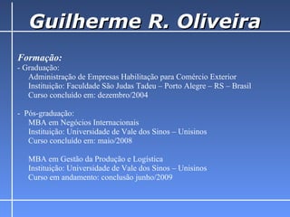 Guilherme R. Oliveira Formação: - Graduação:  Administração de Empresas Habilitação para Comércio Exterior    Instituição: Faculdade São Judas Tadeu – Porto Alegre – RS – Brasil    Curso concluído em: dezembro/2004 -  Pós-graduação:  MBA em Negócios Internacionais    Instituição: Universidade de Vale dos Sinos – Unisinos Curso concluído em: maio/2008 MBA em Gestão da Produção e Logística    Instituição: Universidade de Vale dos Sinos – Unisinos Curso em andamento: conclusão junho/2009  