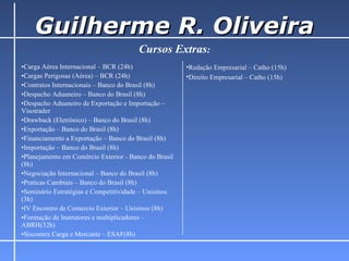 Guilherme R. Oliveira Cursos Extras : Redação Empresarial – Catho (15h) Direito Empresarial – Catho (15h) Carga Aérea Internacional – BCR (24h) Cargas Perigosas (Aérea) – BCR (24h) Contratos Internacionais – Banco do Brasil (8h) Despacho Aduaneiro – Banco do Brasil (8h) Despacho Aduaneiro de Exportação e Importação – Visotrader Drawback (Eletrônico) – Banco do Brasil (8h) Exportação – Banco do Brasil (8h) Financiamento a Exportação – Banco do Brasil (8h) Importação – Banco do Brasil (8h) Planejamento em Comércio Exterior - Banco do Brasil (8h) Negociação Internacional – Banco do Brasil (8h) Praticas Cambiais – Banco do Brasil (8h) Seminário Estratégias e Competitividade – Unisinos (3h) IV Encontro de Comercio Exterior – Unisinos (8h) Formação de Instrutores e multiplicadores – ABRH(32h) Siscomex Carga e Mercante – ESAF(8h) 