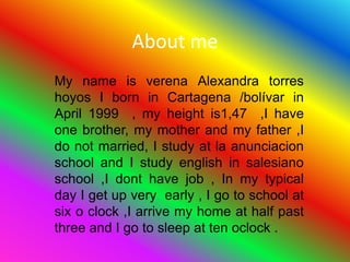 About me My name is verena Alexandra torres hoyos I born in Cartagena /bolívar in April 1999  , my height is1,47  ,I have onebrother, my mother and my father ,I do not married, I study at la anunciacion school and I studyenglish in salesiano school ,I dont have job , In my typical  day I get up very  early , I go to school at six o clock ,I arrive my home at half past three and I go to sleep at ten oclock . 
