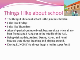 Things I like about schoolThe things I like about school is the 5 minute breaks.I also love Fridays I also like ThursdaysAfter 7th period5 minute break because that’s when all my best friends and I hang out in the middle of the hall.Being with Audrie, Andres, Danny, Karen, and Jenni because were always laughing and playing around.During LUNCH!! We always laugh a lot! Its super fun!!!