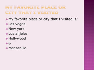 My favorite place or city that I visitedMy favorite place or city that I visited is:Las vegasNew yorkLos anjelesHollywood&Manzanillo