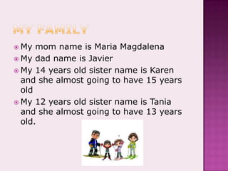 My familyMy mom name is Maria MagdalenaMy dad name is JavierMy 14 years old sister name is Karen and she almost going to have 15 years oldMy 12 years old sister name is Tania and she almost going to have 13 years old.