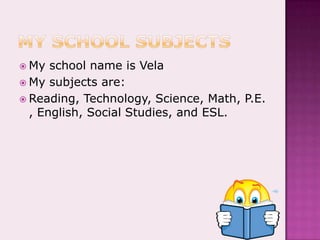 My school subjectsMy school name is VelaMy subjects are:Reading, Technology, Science, Math, P.E., English, Social Studies, and ESL.