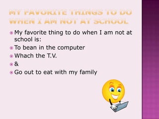 My favorite things to do when I am not at schoolMy favorite thing to do when I am not at school is:To bean in the computerWhach the T.V.&Go out to eat with my family