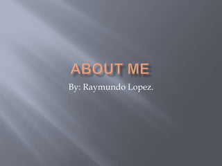 About Me By: Raymundo Lopez. 