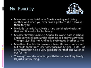 My FamilyMy moms name is Adriana. She is a loving and caring mother. And when you ever have a problem she is always there for you.My dads name is Juan. He is a hard working loving father that sacrifices a lot for his family.My older brothers name is Adrian. He works hard in school and is very intelligent and is planning to become a Physical Therapist just like me. And he is a very good brother to me.My other older brothers name is Juan. He is also very smart but could sometimes lose some focus on his goal in life. But other than that he is a very good brother that also watches out for me.You might wonder what is up with the names of my family. Its just a family thing. 