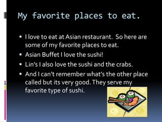 My favorite places to eat.I love to eat at Asian restaurant.  So here are some of my favorite places to eat.Asian Buffet I love the sushi!Lin’s I also love the sushi and the crabs.And I can’t remember what's the other place called but its very good. They serve my favorite type of sushi.