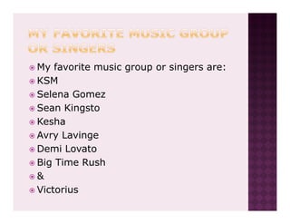 My favorite music group or singers are:
KSM
Selena Gomez
Sean Kingsto
Kesha
Avry Lavinge
Demi Lovato
Big Time Rush
&
Victorius
 
