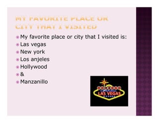 My favorite place or city that I visited is:
Las vegas
New york
Los anjeles
Hollywood
&
Manzanillo
 