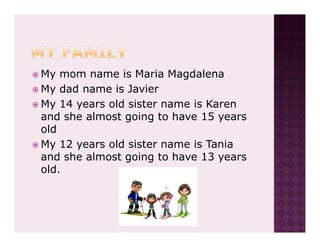 My mom name is Maria Magdalena
My dad name is Javier
My 14 years old sister name is Karen
and she almost going to have 15 years
old
My 12 years old sister name is Tania
and she almost going to have 13 years
old.
 