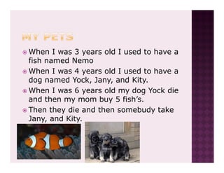 When I was 3 years old I used to have a
fish named Nemo
When I was 4 years old I used to have a
dog named Yock, Jany, and Kity.
When I was 6 years old my dog Yock die
and then my mom buy 5 fish’s.
Then they die and then somebudy take
Jany, and Kity.
 