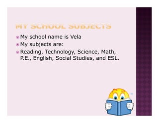 My school name is Vela
My subjects are:
Reading, Technology, Science, Math,
P.E., English, Social Studies, and ESL.
 