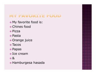 My favorite food is:
Chines food
Pizza
Pasta
Orange juice
Tacos
Papas
Ice cream
&
Hamburgesa hasada
 