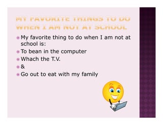 My favorite thing to do when I am not at
school is:
To bean in the computer
Whach the T.V.
&
Go out to eat with my family
 
