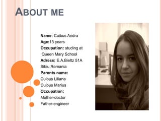 About me Name: CuibusAndra Age:13 years Occupation: studing at  Queen Mary School  Adress: E.A.Bieltz 51A Sibiu,Romania Parents name:  CuibusLiliana Cuibus Marius Occupation: Mother-doctor Father-engineer 