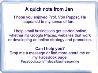 A quick note from Jan I hope you enjoyed Prof. Von Puppet. He appealed to my sense of fun... I help small businesses get started online, whether it's Google Places, websites that work or developing an online strategy and promotion. Can I help you? Drop me a message or find more about me on my FaceBook page: Facebook.com/mylocalbusinessonline 