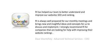 PJ has helped our team to better understand and
improve our websites SEO and ranking.
PJ is always well prepared for our monthly meetings and
brings new and insightful ideas and concepts for us to
discuss and implement. I strongly recommend PJ for
companies that are looking for help with improving their
website rankings .
Dave Vikartofsky - Advanced Technical Services - COO
 