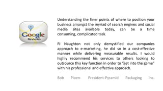 Understanding the finer points of where to position your
business amongst the myriad of search engines and social
media sites available today, can be a time consuming,
complicated task.
PJ Naughton not only demystified our companies
approach to e-marketing, he did so in a cost-effective
manner while delivering measurable results. I would
highly recommend his services to others looking to
outsource this key function in order to “get into the game”
with his professional and effective approach.
Bob Ploen- President-Pyramid Packaging Inc.
 