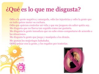 ¿Qué es lo que me disgusta?
 Odio a la gente negativa y amargada, odio las injusticias y odio la gente que
 en todo quiere meter su cuchara.
 Odio que quieran controlar mi vida y que me juzguen sin saber quién soy.
 Me disgusta que no llueva tan seguido como me gustaría.
 Me disgusta la gente inmadura que no sabe cómo comportarse de acuerdo a
 las situaciones.
 Me disgusta la gente que juega y manipula a los demás.
 Me gustan los mujeriegos hahahaha.
 ODIO pelear con la gente, y los regaños por tonterías.
 