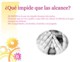¿Qué impide que las alcance?
 Mi MIEDO es lo que me impide alcanzar mis metas.
 El pensar que no voy a poder, o que sólo voy a hacer el ridículo es lo que
 siempre me detiene.
 Mis inseguridades, mi desidia, el miedo a ser juzgada.
 