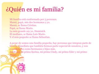 ¿Quién es mi familia?
 Mi familia está conformada por 5 personas.
 Mamá, papá, mis dos hermanos y yo.
 Mamá, se llama Cristina.
 Papá, se llama Mario.
 La más grande soy yo, Dominick.
 El mediano, se llama Luis Mario.
 Y el más pequeño se llama Sebastían.

 A pesar de somos una familia pequeña, hay personas que integran parte de
 familia inmediata que también forman parte especial de nosotros, y son
 considerados como hermanos e hijos más.
 Estos son mi prima Karina, mi prima Cindy, mi primo Eder y mi primo
 Diego.
 