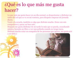 ¿Qué es lo que más me gusta
hacer?
 Lo que más me gusta hacer en un día normal, es despertarme y disfrutar un
 ratito del sol que se ve en mi ventana, para después empezar mi jornada
 diaria.
 Venir a la escuela, también es algo que disfruto mucho. Estar con mis
 compañeros y pasar un bun rato.
 Después me gusta disfrutar de mi tarde lo más que se pueda, escuchando
 música, leyendo un libro o ver una película cuando no tengo tarea.
 Disfruto mucho estar en compañía de las personas que quiero, me gusta reír
 y ser feliz (:
 