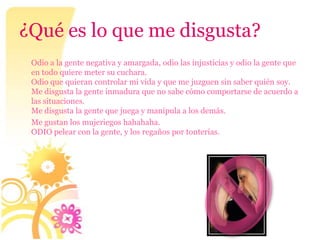 ¿Qué es lo que me disgusta?
 Odio a la gente negativa y amargada, odio las injusticias y odio la gente que
 en todo quiere meter su cuchara.
 Odio que quieran controlar mi vida y que me juzguen sin saber quién soy.
 Me disgusta la gente inmadura que no sabe cómo comportarse de acuerdo a
 las situaciones.
 Me disgusta la gente que juega y manipula a los demás.
 Me gustan los mujeriegos hahahaha.
 ODIO pelear con la gente, y los regaños por tonterías.
 
