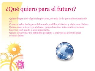 ¿Qué quiero para el futuro?
 Quiero llegar a ser alguien importante, ser más de lo que todos esperan de
 mí.
 Conocer todos los lugares del mundo posibles, disfrutar y viajar muchísimo.
 Quiero sacar mi carrera adelante, quiero terminar mis estudios, incluso
 tener un post-grado o algo importante.
 Quiero desarrollar mi habilidad políglota y abrirme las puertas hacia
 muchos lados.
 