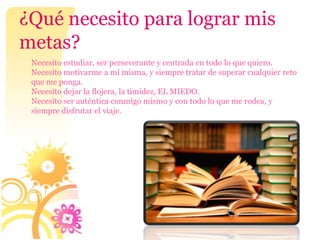 ¿Qué necesito para lograr mis
metas?
 Necesito estudiar, ser perseverante y centrada en todo lo que quiero.
 Necesito motivarme a mí misma, y siempre tratar de superar cualquier reto
 que me ponga.
 Necesito dejar la flojera, la timidez, EL MIEDO.
 Necesito ser auténtica conmigo mismo y con todo lo que me rodea, y
 siempre disfrutar el viaje.
 