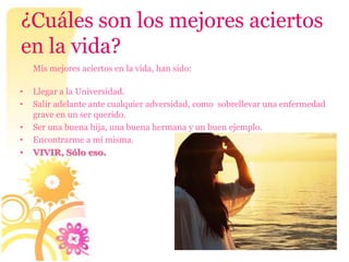 ¿Cuáles son los mejores aciertos
en la vida?
    Mis mejores aciertos en la vida, han sido:

•   Llegar a la Universidad.
•   Salir adelante ante cualquier adversidad, como sobrellevar una enfermedad
    grave en un ser querido.
•   Ser una buena hija, una buena hermana y un buen ejemplo.
•   Encontrarme a mí misma.
•   VIVIR, Sólo eso.
 