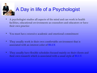 A Day in life of a Psychologist
• A psychologist studies all aspects of the mind and can work in health
  facilities, educational environments as counselors and educators or have
  their own practice

• You must have extensive academic and emotional commitment

• They usually work in their own comfortable environment that is
  associated with an interest color of BLUE

• They usually have flexible schedules focused mainly on their clients and
  their own research which is associated with a usual style of BLUE
 